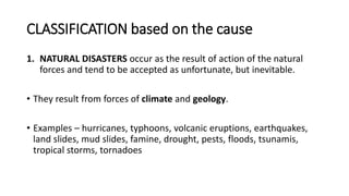 CLASSIFICATION based on the cause
1. NATURAL DISASTERS occur as the result of action of the natural
forces and tend to be accepted as unfortunate, but inevitable.
• They result from forces of climate and geology.
• Examples – hurricanes, typhoons, volcanic eruptions, earthquakes,
land slides, mud slides, famine, drought, pests, floods, tsunamis,
tropical storms, tornadoes
 