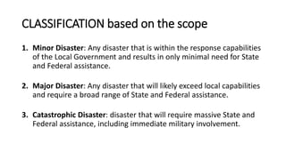 CLASSIFICATION based on the scope
1. Minor Disaster: Any disaster that is within the response capabilities
of the Local Government and results in only minimal need for State
and Federal assistance.
2. Major Disaster: Any disaster that will likely exceed local capabilities
and require a broad range of State and Federal assistance.
3. Catastrophic Disaster: disaster that will require massive State and
Federal assistance, including immediate military involvement.
 