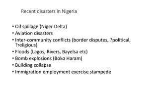 Recent disasters in Nigeria
• Oil spillage (Niger Delta)
• Aviation disasters
• Inter-community conflicts (border disputes, ?political,
?religious)
• Floods (Lagos, Rivers, Bayelsa etc)
• Bomb explosions (Boko Haram)
• Building collapse
• Immigration employment exercise stampede
 