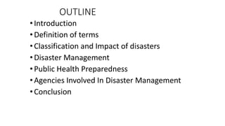 OUTLINE
•Introduction
•Definition of terms
•Classification and Impact of disasters
•Disaster Management
•Public Health Preparedness
•Agencies Involved In Disaster Management
•Conclusion
KATTEY K.A (MPH, MBBS)
 