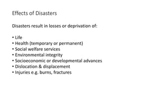 Effects of Disasters
Disasters result in losses or deprivation of:
• Life
• Health (temporary or permanent)
• Social welfare services
• Environmental integrity
• Socioeconomic or developmental advances
• Dislocation & displacement
• Injuries e.g. burns, fractures
 