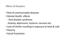 Effects of Disasters
• Risk of communicable diseases
• Mental Health effects
- Post disaster syndrome
-Anxiety, depression, hysteria, neurosis etc.
• Lack of shelter resulting in exposure to heat & cold
• Poverty
• Social frustration
 