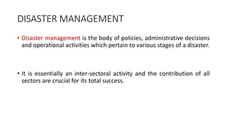 DISASTER MANAGEMENT
• Disaster management is the body of policies, administrative decisions
and operational activities which pertain to various stages of a disaster.
• It is essentially an inter-sectoral activity and the contribution of all
sectors are crucial for its total success.
 