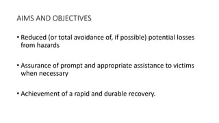 AIMS AND OBJECTIVES
• Reduced (or total avoidance of, if possible) potential losses
from hazards
• Assurance of prompt and appropriate assistance to victims
when necessary
• Achievement of a rapid and durable recovery.
 