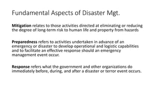 Fundamental Aspects of Disaster Mgt.
Mitigation relates to those activities directed at eliminating or reducing
the degree of long-term risk to human life and property from hazards
Preparedness refers to activities undertaken in advance of an
emergency or disaster to develop operational and logistic capabilities
and to facilitate an effective response should an emergency
management event occur.
Response refers what the government and other organizations do
immediately before, during, and after a disaster or terror event occurs.
 