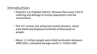 Introduction
• Disasters are of global interest because they cause a lot of
suffering and damage to human populations and the
environment.
• The 21st century has witnessed several disasters, which
have killed and displaced hundreds of thousands of
people.
• About 1.2 million people were killed by disasters between
2000-2012; estimated damage worth 1.7 trillion USD.
 