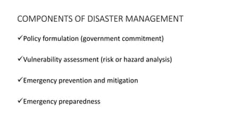 Policy formulation (government commitment)
Vulnerability assessment (risk or hazard analysis)
Emergency prevention and mitigation
Emergency preparedness
COMPONENTS OF DISASTER MANAGEMENT
 