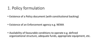 1. Policy formulation
• Existence of a Policy document (with constitutional backing)
• Existence of an Enforcement agency e.g. NEMA
• Availability of favourable conditions to operate e.g. defined
organizational structure, adequate funds, appropriate equipment, etc.
 
