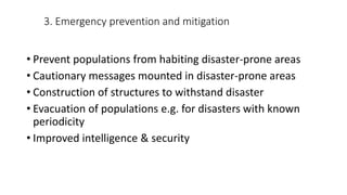 3. Emergency prevention and mitigation
• Prevent populations from habiting disaster-prone areas
• Cautionary messages mounted in disaster-prone areas
• Construction of structures to withstand disaster
• Evacuation of populations e.g. for disasters with known
periodicity
• Improved intelligence & security
 