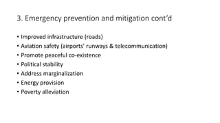 3. Emergency prevention and mitigation cont’d
• Improved infrastructure (roads)
• Aviation safety (airports’ runways & telecommunication)
• Promote peaceful co-existence
• Political stability
• Address marginalization
• Energy provision
• Poverty alleviation
 