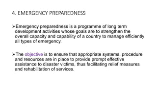 4. EMERGENCY PREPAREDNESS
Emergency preparedness is a programme of long term
development activities whose goals are to strengthen the
overall capacity and capability of a country to manage efficiently
all types of emergency.
The objective is to ensure that appropriate systems, procedure
and resources are in place to provide prompt effective
assistance to disaster victims, thus facilitating relief measures
and rehabilitation of services.
 