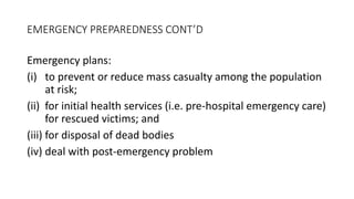 EMERGENCY PREPAREDNESS CONT’D
Emergency plans:
(i) to prevent or reduce mass casualty among the population
at risk;
(ii) for initial health services (i.e. pre-hospital emergency care)
for rescued victims; and
(iii) for disposal of dead bodies
(iv) deal with post-emergency problem
 