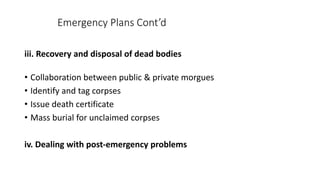 Emergency Plans Cont’d
iii. Recovery and disposal of dead bodies
• Collaboration between public & private morgues
• Identify and tag corpses
• Issue death certificate
• Mass burial for unclaimed corpses
iv. Dealing with post-emergency problems
 