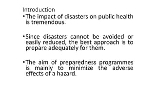 Introduction
•The impact of disasters on public health
is tremendous.
•Since disasters cannot be avoided or
easily reduced, the best approach is to
prepare adequately for them.
•The aim of preparedness programmes
is mainly to minimize the adverse
effects of a hazard.
 