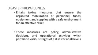 • Entails taking measures that ensure the
organized mobilization of personnel, funds,
equipment and supplies with a safe environment
for an effective relief.
• These measures are policy, administrative
decisions, and operational activities which
pertain to various stages of a disaster at all levels
DISASTER PREPAREDNESS
 