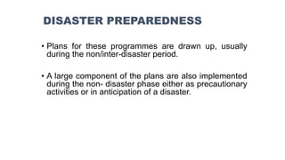 • Plans for these programmes are drawn up, usually
during the non/inter-disaster period.
• A large component of the plans are also implemented
during the non- disaster phase either as precautionary
activities or in anticipation of a disaster.
DISASTER PREPAREDNESS
 