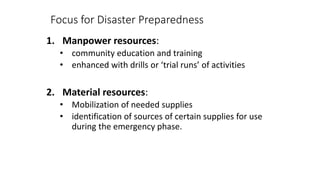 Focus for Disaster Preparedness
1. Manpower resources:
• community education and training
• enhanced with drills or ‘trial runs’ of activities
2. Material resources:
• Mobilization of needed supplies
• identification of sources of certain supplies for use
during the emergency phase.
 