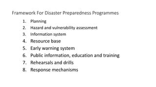 Framework For Disaster Preparedness Programmes
1. Planning
2. Hazard and vulnerability assessment
3. Information system
4. Resource base
5. Early warning system
6. Public information, education and training
7. Rehearsals and drills
8. Response mechanisms
 