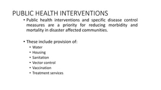 PUBLIC HEALTH INTERVENTIONS
• Public health interventions and specific disease control
measures are a priority for reducing morbidity and
mortality in disaster affected communities.
• These include provision of:
• Water
• Housing
• Sanitation
• Vector control
• Vaccination
• Treatment services
 