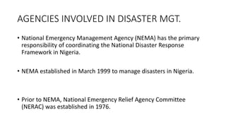 AGENCIES INVOLVED IN DISASTER MGT.
• National Emergency Management Agency (NEMA) has the primary
responsibility of coordinating the National Disaster Response
Framework in Nigeria.
• NEMA established in March 1999 to manage disasters in Nigeria.
• Prior to NEMA, National Emergency Relief Agency Committee
(NERAC) was established in 1976.
 