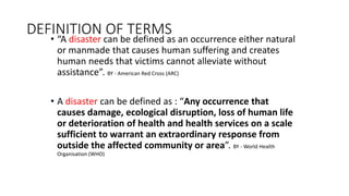 DEFINITION OF TERMS
• “A disaster can be defined as an occurrence either natural
or manmade that causes human suffering and creates
human needs that victims cannot alleviate without
assistance”. BY - American Red Cross (ARC)
• A disaster can be defined as : “Any occurrence that
causes damage, ecological disruption, loss of human life
or deterioration of health and health services on a scale
sufficient to warrant an extraordinary response from
outside the affected community or area”. BY - World Health
Organisation (WHO)
 