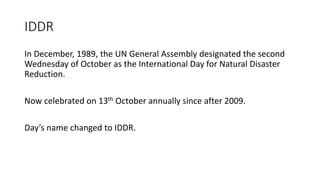IDDR
In December, 1989, the UN General Assembly designated the second
Wednesday of October as the International Day for Natural Disaster
Reduction.
Now celebrated on 13th October annually since after 2009.
Day’s name changed to IDDR.
 