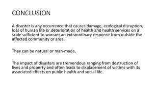 CONCLUSION
A disaster is any occurrence that causes damage, ecological disruption,
loss of human life or deterioration of health and health services on a
scale sufficient to warrant an extraordinary response from outside the
affected community or area.
They can be natural or man-made.
The impact of disasters are tremendous ranging from destruction of
lives and property and often leads to displacement of victims with its
associated effects on public health and social life.
KATTEY K.A (MPH, MBBS)
 