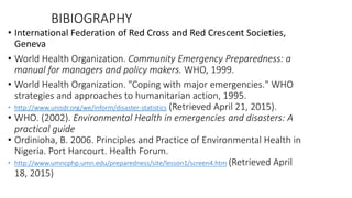 BIBIOGRAPHY
• International Federation of Red Cross and Red Crescent Societies,
Geneva
• World Health Organization. Community Emergency Preparedness: a
manual for managers and policy makers. WHO, 1999.
• World Health Organization. "Coping with major emergencies." WHO
strategies and approaches to humanitarian action, 1995.
• http://www.unisdr.org/we/inform/disaster-statistics (Retrieved April 21, 2015).
• WHO. (2002). Environmental Health in emergencies and disasters: A
practical guide
• Ordinioha, B. 2006. Principles and Practice of Environmental Health in
Nigeria. Port Harcourt. Health Forum.
• http://www.umncphp.umn.edu/preparedness/site/lesson1/screen4.htm (Retrieved April
18, 2015)
KATTEY K.A (MPH, MBBS)
 