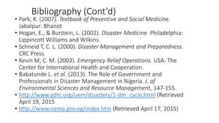 Bibliography (Cont’d)
• Park, K. (2007). Textbook of Preventive and Social Medicine.
Jabalpur: Bhanot
• Hogan, E., & Burstein, L. (2002). Disaster Medicine. Philadelphia:
Lippincott Williams and Wilkins.
• Schneid T, C. L. (2000). Disaster Management and Preparedness.
CRC Press.
• Kevin M, C. M. (2003). Emergency Relief Operations. USA: The
Center for International Health and Cooperation.
• Babatunde L. et al. (2013). The Role of Government and
Professionals in Disaster Management in Nigeria. J. of
Environmental Sciences and Resource Management, 147-155.
• http://www.gdrc.org/uem/disasters/1-dm_cycle.html (Retrieved
April 19, 2015
• http://www.nema.gov.ng/index.htm (Retrieved April 17, 2015)
KATTEY K.A (MPH, MBBS)
 