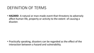 DEFINITION OF TERMS
• HAZARD- A natural or man-made event that threatens to adversely
affect human life, property or activity to the extent of causing a
disaster.
• Practically speaking, disasters can be regarded as the effect of the
interaction between a hazard and vulnerability.
 