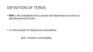 DEFINITION OF TERMS
• RISK is the probability that a person will experience an event in a
specified period of time.
• It is the product of hazard and vulnerability.
Risk = hazard x vulnerability.
 