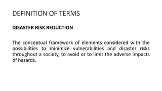 DISASTER RISK REDUCTION
The conceptual framework of elements considered with the
possibilities to minimize vulnerabilities and disaster risks
throughout a society, to avoid or to limit the adverse impacts
of hazards.
DEFINITION OF TERMS
 