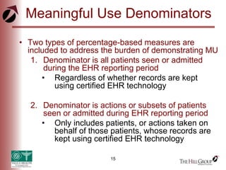 15
Meaningful Use Denominators
• Two types of percentage-based measures are
included to address the burden of demonstrating MU
1. Denominator is all patients seen or admitted
during the EHR reporting period
• Regardless of whether records are kept
using certified EHR technology
2. Denominator is actions or subsets of patients
seen or admitted during EHR reporting period
• Only includes patients, or actions taken on
behalf of those patients, whose records are
kept using certified EHR technology
 
