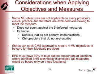 16
Considerations when Applying
Objectives and Measures
• Some MU objectives are not applicable to every provider’s
clinical practice and therefore are excluded from having to
meet the measure
• Does not count against the 5 deferred measures
• Example:
• Dentists that do not perform immunizations
• Chiropractors that do not e-prescribe
• States can seek CMS approval to require 4 MU objectives to
be core for their Medicaid providers
• EPS must have 50% of total patient encounters at locations
where certified EHR technology is available (all measures
would be based only on these locations)
 