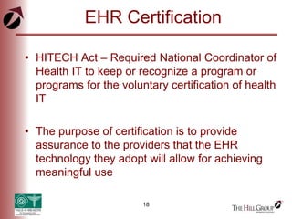 18
EHR Certification
• HITECH Act – Required National Coordinator of
Health IT to keep or recognize a program or
programs for the voluntary certification of health
IT
• The purpose of certification is to provide
assurance to the providers that the EHR
technology they adopt will allow for achieving
meaningful use
 