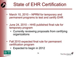 19
State of EHR Certification
• March 10, 2010 – NPRM for temporary and
permanent programs to test and certify EHR
• June 24, 2010 – HHS published final rule for
temporary program
• Currently reviewing proposals from certifying
organizations
• Fall 2010 expected final rule for permanent
certification program
• Expected to begin in 2012
 