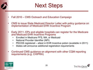 20
Next Steps
• Fall 2010 – CMS Outreach and Education Campaign
• CMS to issue State Medicaid Director Letter with policy guidance on
implementation of Medicaid EHR Incentive Program
• Early 2011- EPs and eligible hospitals can register for the Medicare
and Medicaid EHR Incentive Programs
• Enrolled in Medicare FFS, MA, or Medicaid
• National Provider Identifier (NPI)
• PECOS registered – attest in EHR Incentive potion (available in 2011)
• States will announce additional registration requirements
• Continued CMS guidance on alignment with other CQM reporting
requirements (e.g. CHIPRA)
 