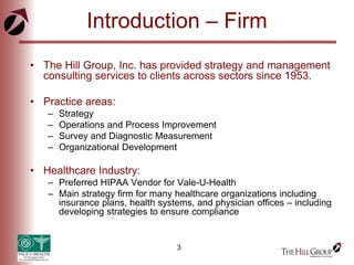 3
Introduction – Firm
• The Hill Group, Inc. has provided strategy and management
consulting services to clients across sectors since 1953.
• Practice areas:
– Strategy
– Operations and Process Improvement
– Survey and Diagnostic Measurement
– Organizational Development
• Healthcare Industry:
– Preferred HIPAA Vendor for Vale-U-Health
– Main strategy firm for many healthcare organizations including
insurance plans, health systems, and physician offices – including
developing strategies to ensure compliance
 
