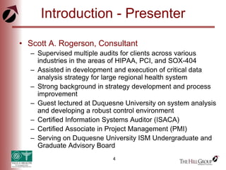 4
Introduction - Presenter
• Scott A. Rogerson, Consultant
– Supervised multiple audits for clients across various
industries in the areas of HIPAA, PCI, and SOX-404
– Assisted in development and execution of critical data
analysis strategy for large regional health system
– Strong background in strategy development and process
improvement
– Guest lectured at Duquesne University on system analysis
and developing a robust control environment
– Certified Information Systems Auditor (ISACA)
– Certified Associate in Project Management (PMI)
– Serving on Duquesne University ISM Undergraduate and
Graduate Advisory Board
 