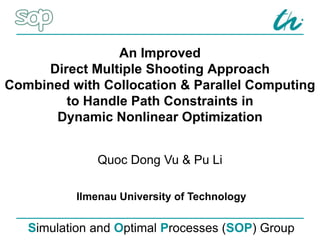 An Improved
Direct Multiple Shooting Approach
Combined with Collocation & Parallel Computing
to Handle Path Constraints in
Dynamic Nonlinear Optimization
Simulation and Optimal Processes (SOP) Group
Ilmenau University of Technology
Quoc Dong Vu & Pu Li
 