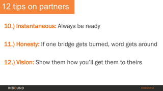 #INBOUND14 
12 tips on partners 
10.) Instantaneous: Always be ready 
11.) Honesty: If one bridge gets burned, word gets around 
12.) Vision: Show them how you’ll get them to theirs  