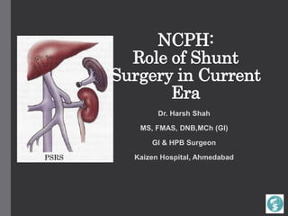 NCPH:
Role of Shunt
Surgery in Current
Era
Dr. Harsh Shah
MS, FMAS, DNB,MCh (GI)
GI & HPB Surgeon
Kaizen Hospital, AhmedabadPSRS
 