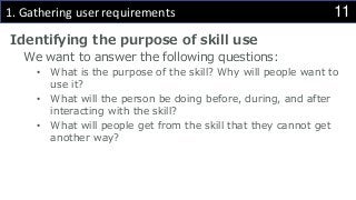 111. Gathering user requirements
Identifying the purpose of skill use
We want to answer the following questions:
• What is the purpose of the skill? Why will people want to
use it?
• What will the person be doing before, during, and after
interacting with the skill?
• What will people get from the skill that they cannot get
another way?
 