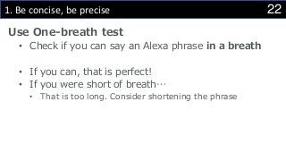 221. Be concise, be precise
Use One-breath test
• Check if you can say an Alexa phrase in a breath
• If you can, that is perfect!
• If you were short of breath…
• That is too long. Consider shortening the phrase
 
