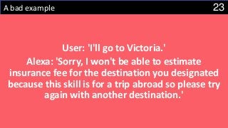 23A bad example
User: 'I'll go to Victoria.'
Alexa: 'Sorry, I won't be able to estimate
insurance fee for the destination you designated
because this skill is for a trip abroad so please try
again with another destination.'
 