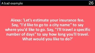 26A bad example
Alexa: 'Let's estimate your insurance fee.
Say, "I'd like to go to a city name" to say
where you'd like to go. Say, "I'll travel a specific
number of days" to say how long you'll travel.
What would you like to do?'
 