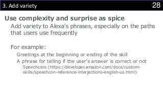 283. Add variety
Use complexity and surprise as spice
Add variety to Alexa’s phrases, especially on the paths
that users use frequently
For example:
Greetings at the beginning or ending of the skill
A phrase for telling if the user's answer is correct or not
Speechcons (https://developer.amazon.com/docs/custom-
skills/speechcon-reference-interjections-english-us.html)
 