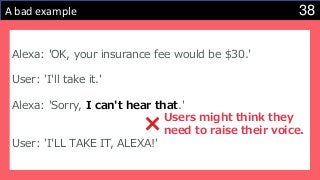 38A bad example
Alexa: 'OK, your insurance fee would be $30.'
User: 'I'll take it.'
Alexa: 'Sorry, I can't hear that.'
User: 'I'LL TAKE IT, ALEXA!'
Users might think they
need to raise their voice.
 