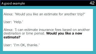 42A good example
Alexa: 'Would you like an estimate for another trip?'
User: 'Help.'
Alexa: 'I can estimate insurance fees based on another
destination or time period. Would you like a new
estimate?'
User: 'I'm OK, thanks.'
 