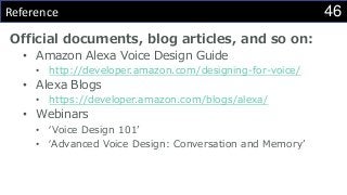 46Reference
Official documents, blog articles, and so on:
• Amazon Alexa Voice Design Guide
• http://developer.amazon.com/designing-for-voice/
• Alexa Blogs
• https://developer.amazon.com/blogs/alexa/
• Webinars
• ‘Voice Design 101’
• ‘Advanced Voice Design: Conversation and Memory’
 